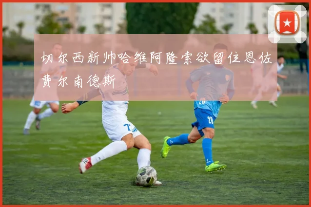 切尔西新帅哈维阿隆索欲留住恩佐费尔南德斯